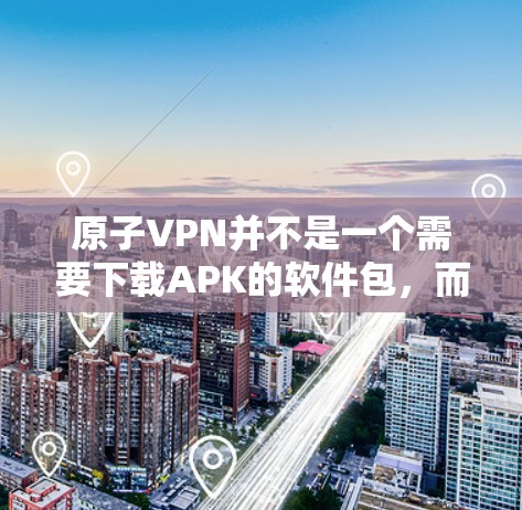 原子VPN并不是一个需要下载APK的软件包，而是通过在线服务访问的VPN解决方案。原子VPN主要提供在线VPN功能，用户可以通过网站或应用商店下载相关软件包来使用