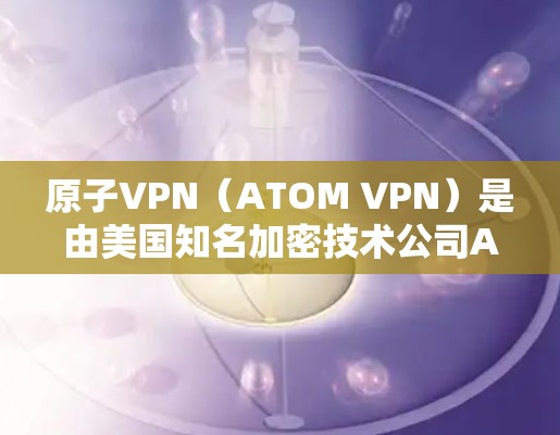 原子VPN（ATOM VPN）是由美国知名加密技术公司Atom公司开发的一款用于加密VPN软件。原子VPN主要用于为用户提供安全的网络接入，通常用于在线聊天、视频通话、文件传输等场景