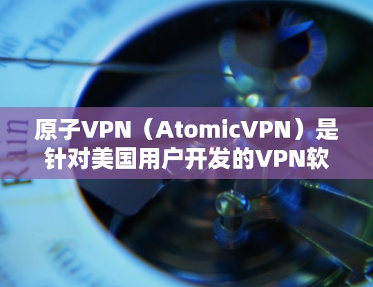 原子VPN（AtomicVPN）是针对美国用户开发的VPN软件，主要用于学术研究和商业用途，尤其是涉及国家安全相关的任务。以下是原子VPN在Windows版的详细介绍