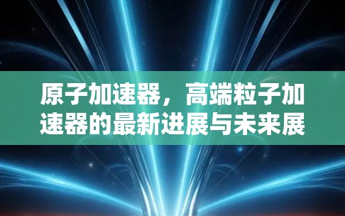 原子加速器，高端粒子加速器的最新进展与未来展望