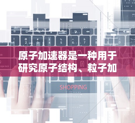 原子加速器是一种用于研究原子结构、粒子加速以及高能物理现象的设备。它通常由复杂的材料和电路组成,能够产生极其强大的加速场,以加速带电粒子(如电子或质子)接近光速 原子加速器是一种用于研究原子结构、粒子加速以及高能物理现象的设备。它通常由复杂的材料和电路组成,能够产生极其强大的加速场,以加速带电粒子(如电子或质子)接近光速
