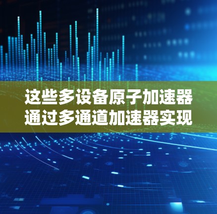 这些多设备原子加速器通过多通道加速器实现整体实验控制和操作，每个设备可能有不同的加速速率、控制方式和通信能力。例如，同步加速和分段加速等不同加速模式需要不同的设备来实现