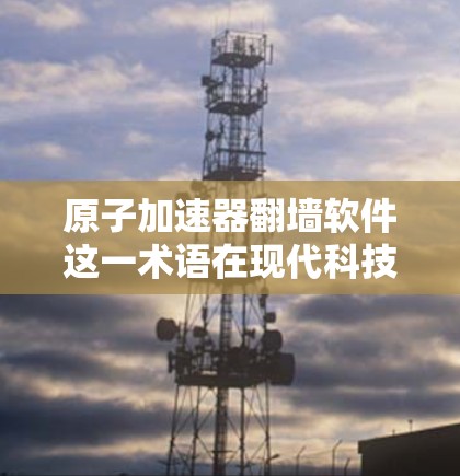 原子加速器翻墙软件这一术语在现代科技中并不常见,可能是一个特定领域或技术的缩写。以下是一些可能的解释和相关背景 原子加速器翻墙软件这一术语在现代科技中并不常见,可能是一个特定领域或技术的缩写。以下是一些可能的解释和相关背景