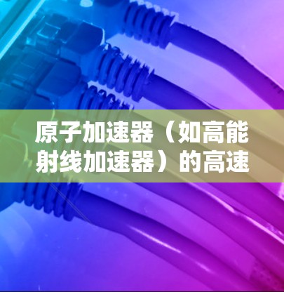 原子加速器（如高能射线加速器）的高速连接通常指的是其内部的高速度通道或连接结构，这些连接可能涉及以下技术