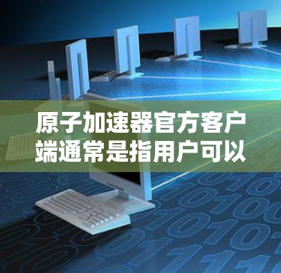 原子加速器官方客户端通常是指用户可以在官方网站或应用程序中通过手机或电脑连接到原子能相关的加速器设备，进行实验或研究。以下是使用官方客户端的基本步骤和功能说明