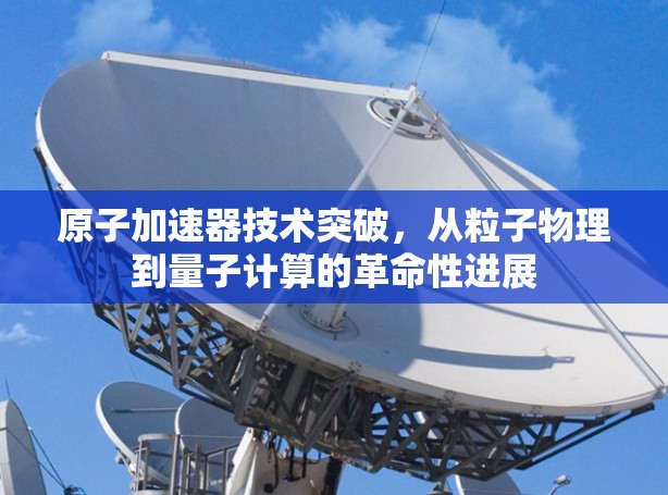 原子加速器技术突破，从粒子物理到量子计算的革命性进展