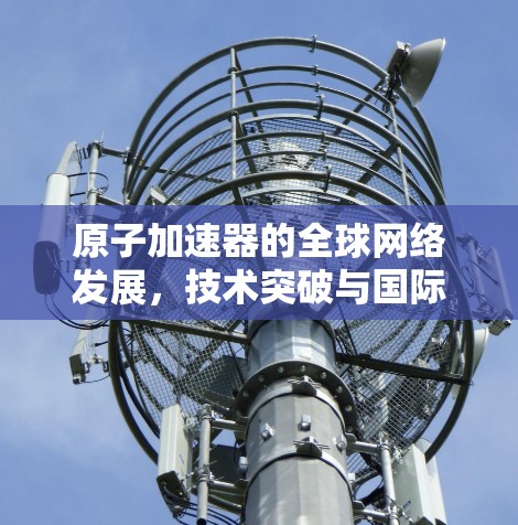 原子加速器的全球网络发展，技术突破与国际合作的未来