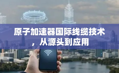 原子加速器国际线缆技术，从源头到应用