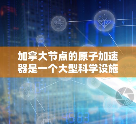 加拿大节点的原子加速器是一个大型科学设施，主要位于多伦多和温哥华，致力于研究原子和粒子的性质。以下是其关键信息