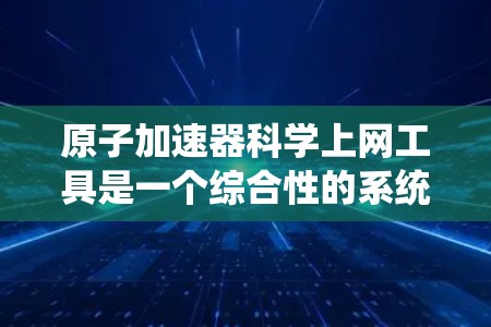 原子加速器科学上网工具是一个综合性的系统，涵盖了多个领域，旨在支持原子加速器的科学研究和工程设计。以下是对该工具的详细总结