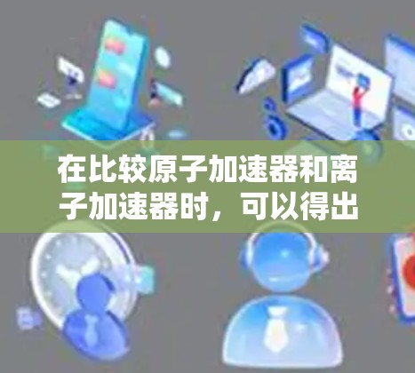 在比较原子加速器和离子加速器时,可以得出以下结论 在比较原子加速器和离子加速器时,可以得出以下结论