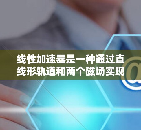 线性加速器是一种通过直线形轨道和两个磁场实现粒子加速的结构，广泛应用于核武器制造和其他高能物理场景。以下是关于线性加速器的详细解释