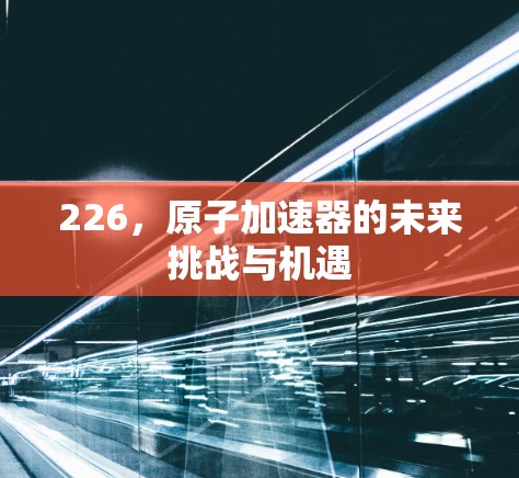 226,原子加速器的未来挑战与机遇 226,原子加速器的未来挑战与机遇