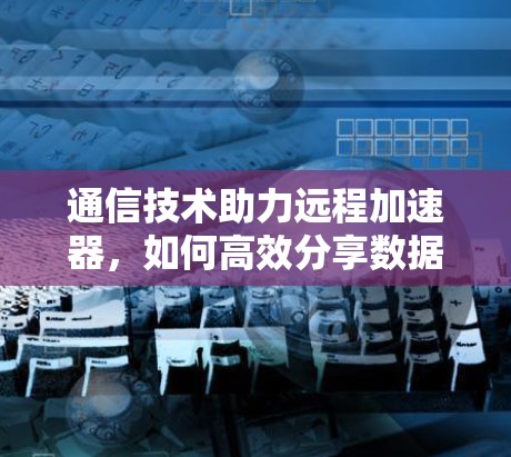 通信技术助力远程加速器,如何高效分享数据 通信技术助力远程加速器,如何高效分享数据