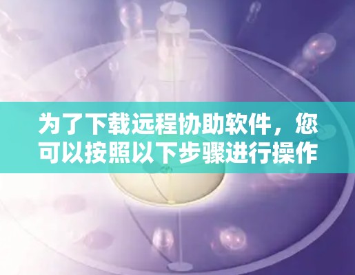 为了下载远程协助软件,您可以按照以下步骤进行操作 为了下载远程协助软件,您可以按照以下步骤进行操作