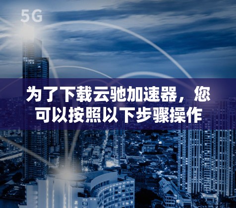 为了下载云驰加速器，您可以按照以下步骤操作