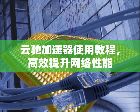 云驰加速器使用教程,高效提升网络性能 云驰加速器使用教程,高效提升网络性能