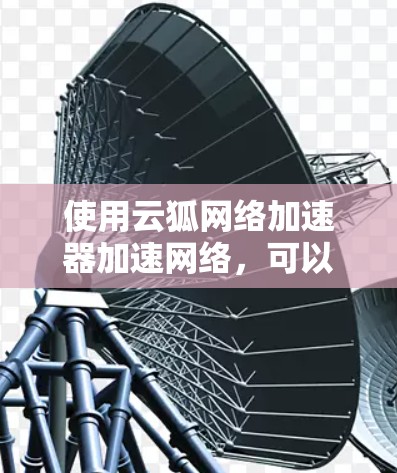 使用云狐网络加速器加速网络,可以有效提升上传速度和减少资源消耗。以下是一个详细的步骤指南,帮助你全面使用该工具 使用云狐网络加速器加速网络,可以有效提升上传速度和减少资源消耗。以下是一个详细的步骤指南,帮助你全面使用该工具