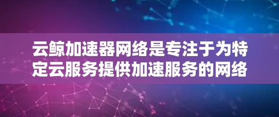 云鲸加速器网络是专注于为特定云服务提供加速服务的网络，通过MPLS网络实现高带宽、低延迟和灵活的网络结构，支持多种云服务类型，如SaaS、PaaS和IaaS。以下是详细的总结
