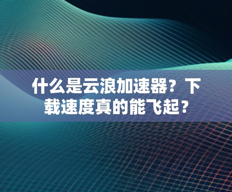 什么是云浪加速器？下载速度真的能飞起？