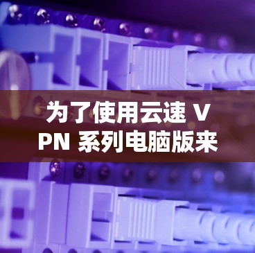 为了使用云速 VPN 系列电脑版来保护和管理您的网络，您可以按照以下步骤进行