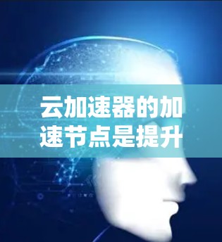 云加速器的加速节点是提升用户计算能力的硬件设备，主要分为云加速节点和本地加速节点。以下是对云加速节点的详细分析和使用指南