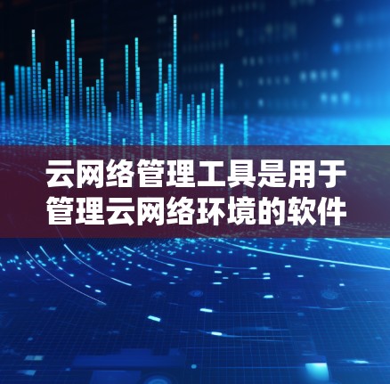 云网络管理工具是用于管理云网络环境的软件，涵盖用户管理、网络配置、监控、安全策略和资源管理等多个方面。以下是对该工具的详细总结和使用指南