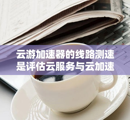 云游加速器的线路测速是评估云服务与云加速器性能的关键工具，以下是详细的步骤和方法