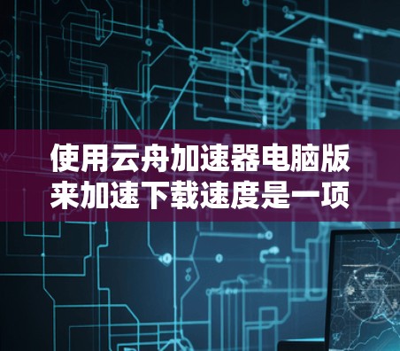 使用云舟加速器电脑版来加速下载速度是一项 useful 的尝试，但需要进行充分的了解和实践。以下是对使用云舟加速器电脑版的详细步骤和建议