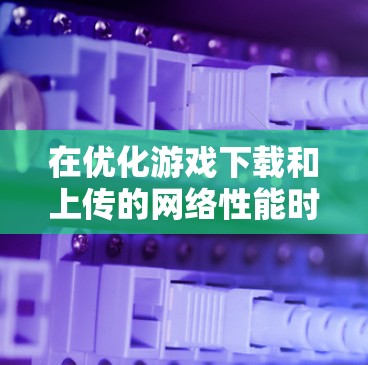 在优化游戏下载和上传的网络性能时,以下是一些具体的方法和技巧 在优化游戏下载和上传的网络性能时,以下是一些具体的方法和技巧