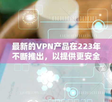 最新的VPN产品在223年不断推出，以提供更安全、更高效的网络连接体验。以下是几款最新的VPN产品及其特点