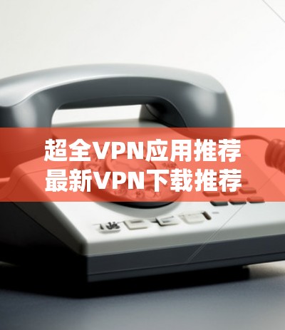 超全VPN应用推荐最新VPN下载推荐与使用指南