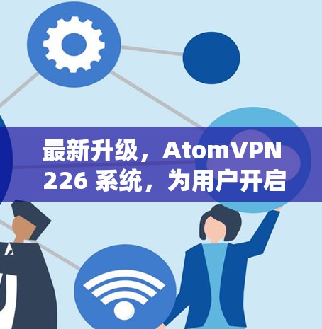 最新升级，AtomVPN 226 系统，为用户开启更高速、更安全的云连接之旅
