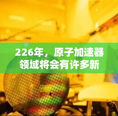 226年,原子加速器领域将会有许多新的项目和进展,特别是在技术进步、成本降低、国际合作、以及国际合作与全球合作方面。以下是几个可能在226年出现的原子加速器项目及其未来发展方向 226年,原子加速器领域将会有许多新的项目和进展,特别是在技术进步、成本降低、国际合作、以及国际合作与全球合作方面。以下是几个可能在226年出现的原子加速器项目及其未来发展方向