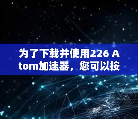 为了下载并使用226 Atom加速器,您可以按照以下步骤操作 为了下载并使用226 Atom加速器,您可以按照以下步骤操作