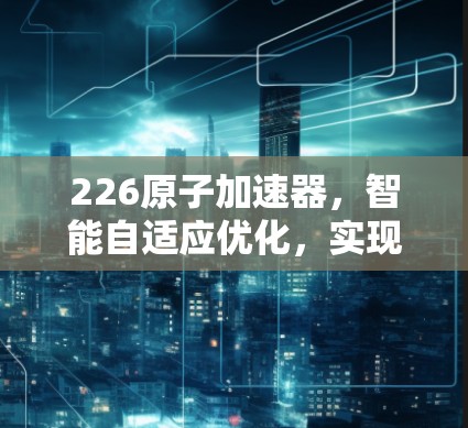 226原子加速器，智能自适应优化，实现未来核心竞争力