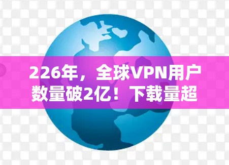 226年，全球VPN用户数量破2亿！下载量超7G，平均下载速率为2G/s