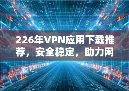226年VPN应用下载推荐，安全稳定，助力网络安全