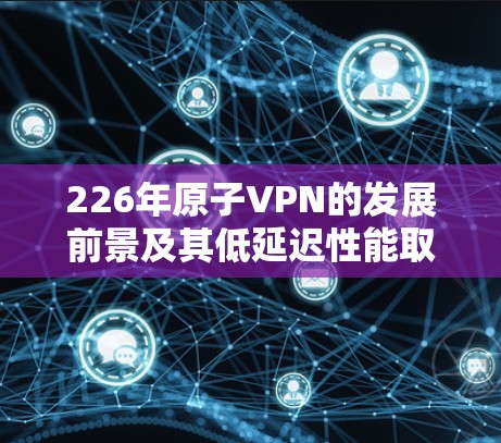 226年原子VPN的发展前景及其低延迟性能取决于以下几个方面