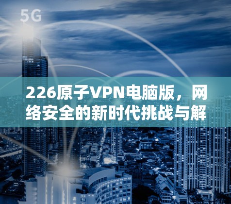 226原子VPN电脑版，网络安全的新时代挑战与解决方案