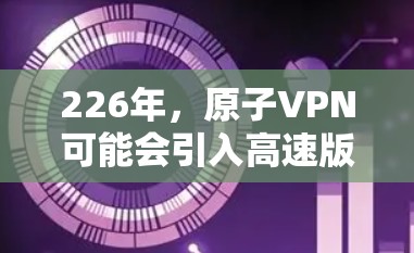 226年,原子VPN可能会引入高速版的版本,主要是基于量子计算和量子纠缠技术的加密方式。以下是关于226年原子VPN高速版的一些关键点和展望 226年,原子VPN可能会引入高速版的版本,主要是基于量子计算和量子纠缠技术的加密方式。以下是关于226年原子VPN高速版的一些关键点和展望