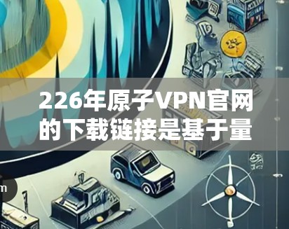 226年原子VPN官网的下载链接是基于量子计算的加密服务，旨在提供安全、可靠和高效的数据传输。以下是几个可靠的原子VPN服务的下载链接