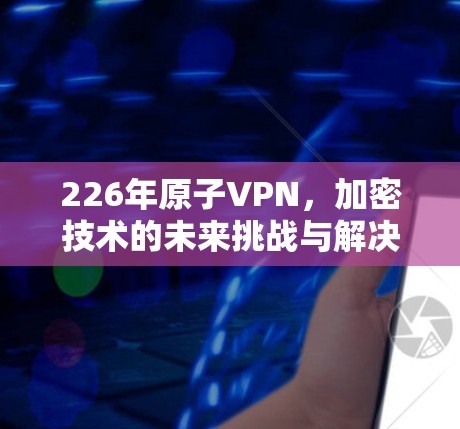 226年原子VPN，加密技术的未来挑战与解决方案
