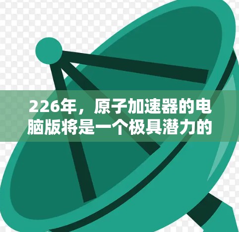 226年,原子加速器的电脑版将是一个极具潜力的技术领域。随着人工智能、量子计算和新材料技术的快速发展,原子加速器的性能和应用将面临前所未有的挑战和机遇。以下是关于226年原子加速器电脑版的详细分析 226年,原子加速器的电脑版将是一个极具潜力的技术领域。随着人工智能、量子计算和新材料技术的快速发展,原子加速器的性能和应用将面临前所未有的挑战和机遇。以下是关于226年原子加速器电脑版的详细分析