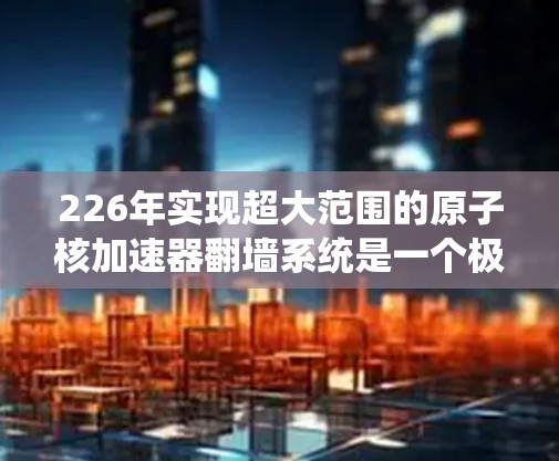 226年实现超大范围的原子核加速器翻墙系统是一个极具想象力的科幻领域，涉及多个前沿科技的融合。以下是对这一领域可能实现的主要目标的详细分析