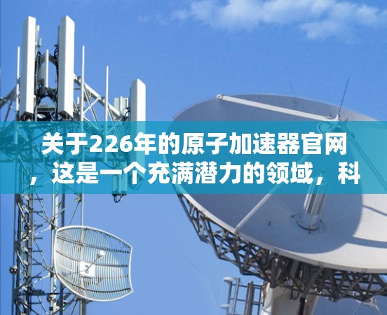 关于226年的原子加速器官网，这是一个充满潜力的领域，科学家们正致力于探索核聚变技术，以实现可持续能源的生成。以下是一些关键点和可能的平台