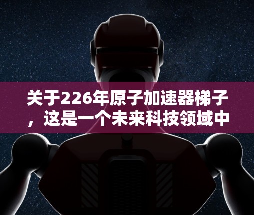 关于226年原子加速器梯子，这是一个未来科技领域中可能涉及的项目或设备。在226年，原子加速器和梯子等设备可能会在量子计算、高能物理或原子物理领域发挥重要作用。以下是一些可能的潜在应用和描述