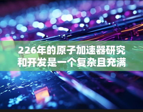 226年的原子加速器研究和开发是一个复杂且充满挑战的领域。目前，原子物理领域的研究主要集中在高能加速器的开发和稳定运行上。以下是一些相关进展和展望