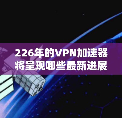 226年的VPN加速器将呈现哪些最新进展和改进？以下是对未来VPN加速器发展的关键点的总结