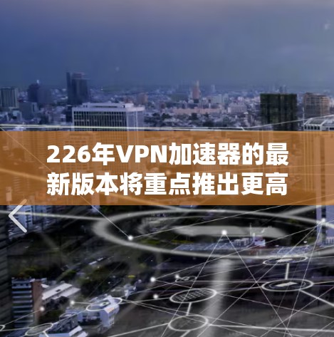 226年VPN加速器的最新版本将重点推出更高效、更安全、更智能的网络连接和功能，以应对未来的网络环境。以下是226年可能的加速器特点和选择建议